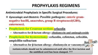 PROPHYLAXIS REGIMENS
Antimicrobial Prophylaxis in Specific Surgical Procedures:
 Gynecologic and Obstetric: Possible pathogens: enteric gram-
negative bacilli, anaerobes, group B streptococci(GBS),
enterococci.
• Prophylaxis for Cesarean section: cefazolin
– Alternatives for β-lactam allergy: clindamycin and aminoglycoside
• Prophylaxis for hysterectomy: cefazolin, cefotetan, cefoxitin,
ampicillin-sulbactam
– Alternatives for β-lactam allergy: clindamycin or vancomycin
combined with aminoglycoside, aztreonam, or fluoroquinolone;
– metronidazole combined with fluoroquinolone or aminoglycoside.
Antimicrobials should not be administered until after the first incision and
the umbilical cord has been clamped. ???
 