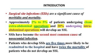 INTRODUCTION
• Surgical site infections (SSIs) are a significant cause of
morbidity and mortality.
• Approximately 2% to 5% of patients undergoing clean
extra-abdominal operations and 20% undergoing intra-
abdominal operations will develop an SSI.
• SSIs have become the second most common cause of
nosocomial infection.
• Patients who develop SSIs are five times more likely to be
readmitted to the hospital and have twice the mortality of
patients who do not develop an SSI.
 
