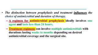 • The distinction between prophylaxis and treatment influences the
choice of antimicrobial and duration of therapy.
– A regimen for antimicrobial prophylaxis ideally involves one
agent and lasts less than 24 hours.
– Treatment regimens can involve multiple antimicrobials with
durations lasting weeks to months depending on desired
antimicrobial coverage and the surgical site.
 