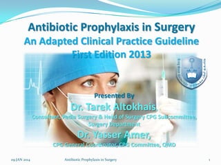 Antibiotic Prophylaxis in Surgery
An Adapted Clinical Practice Guideline
First Edition 2013

Presented By

Dr. Tarek Altokhais,
Consultant, Pedia Surgery & Head of Surgery CPG Subcommittee,
Surgery Department

Dr. Yasser Amer,
CPG General Coordinator, CPG Committee, QMD
09 JAN 2014

Antibiotic Prophylaxis in Surgery

1

 