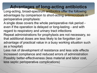 Advantages of long-acting antibiotics
Long-acting, broad-spectrum antibiotics offer the following
advantages by comparison to short-acting antimicrobials in
perioperative prophylaxis:
A single dose covers the whole perioperative risk period -
even if the operation is delayed or long-lasting - and with
regard to respiratory and urinary tract infections
Repeat administrations for prophylaxis are not necessary, so
that additional doses are less likely to be forgotten (an
advantage of practical value in a busy working situation such
as a hospital)
Less risk of development of resistance and less side effects
Increased compliance and reduced errors of administration
Possibly better-effectiveness (less material and labor cost,
less septic perioperative complications)
 