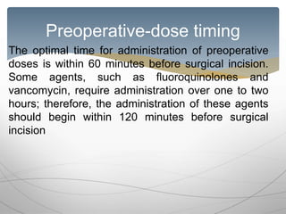 Preoperative-dose timing
The optimal time for administration of preoperative
doses is within 60 minutes before surgical incision.
Some agents, such as fluoroquinolones and
vancomycin, require administration over one to two
hours; therefore, the administration of these agents
should begin within 120 minutes before surgical
incision
 