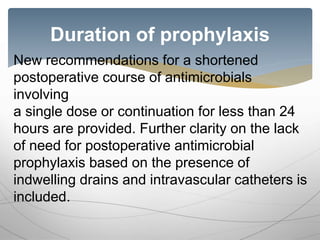 Duration of prophylaxis
New recommendations for a shortened
postoperative course of antimicrobials
involving
a single dose or continuation for less than 24
hours are provided. Further clarity on the lack
of need for postoperative antimicrobial
prophylaxis based on the presence of
indwelling drains and intravascular catheters is
included.
 