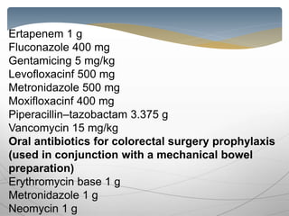 Ertapenem 1 g
Fluconazole 400 mg
Gentamicing 5 mg/kg
Levofloxacinf 500 mg
Metronidazole 500 mg
Moxifloxacinf 400 mg
Piperacillin–tazobactam 3.375 g
Vancomycin 15 mg/kg
Oral antibiotics for colorectal surgery prophylaxis
(used in conjunction with a mechanical bowel
preparation)
Erythromycin base 1 g
Metronidazole 1 g
Neomycin 1 g
 