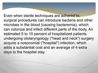 Even when sterile techniques are adhered to,
surgical procedures can introduce bacteria and other
microbes in the blood (causing bacteremia), which
can colonize and infect different parts of the body. An
estimated 5 to 10 percent of hospitalized patients
undergoing otolaryngology ("head and neck") surgery
acquire a nosocomial ("hospital") infection, which
adds a substantial cost and an average of 4 extra
days to the hospital stay.
 