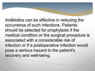 Antibiotics can be effective in reducing the
occurrence of such infections. Patients
should be selected for prophylaxis if the
medical condition or the surgical procedure is
associated with a considerable risk of
infection or if a postoperative infection would
pose a serious hazard to the patient's
recovery and well-being.
 