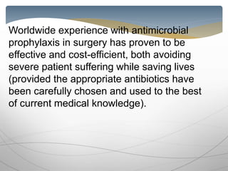 Worldwide experience with antimicrobial
prophylaxis in surgery has proven to be
effective and cost-efficient, both avoiding
severe patient suffering while saving lives
(provided the appropriate antibiotics have
been carefully chosen and used to the best
of current medical knowledge).
 