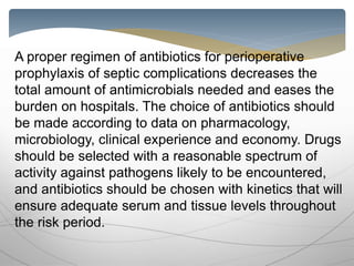 A proper regimen of antibiotics for perioperative
prophylaxis of septic complications decreases the
total amount of antimicrobials needed and eases the
burden on hospitals. The choice of antibiotics should
be made according to data on pharmacology,
microbiology, clinical experience and economy. Drugs
should be selected with a reasonable spectrum of
activity against pathogens likely to be encountered,
and antibiotics should be chosen with kinetics that will
ensure adequate serum and tissue levels throughout
the risk period.
 