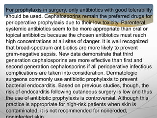 For prophylaxis in surgery, only antibiotics with good tolerability
should be used. Cephalosporins remain the preferred drugs for
perioperative prophylaxis due to their low toxicity. Parenteral
systemic antibiotics seem to be more appropriate than oral or
topical antibiotics because the chosen antibiotics must reach
high concentrations at all sites of danger. It is well recognized
that broad-spectrum antibiotics are more likely to prevent
gram-negative sepsis. New data demonstrate that third
generation cephalosporins are more effective than first and
second generation cephalosporins if all perioperative infectious
complications are taken into consideration. Dermatologic
surgeons commonly use antibiotic prophylaxis to prevent
bacterial endocarditis. Based on previous studies, though, the
risk of endocarditis following cutaneous surgery is low and thus
the use of antibiotic prophylaxis is controversial. Although this
practice is appropriate for high-risk patients when skin is
contaminated, it is not recommended for noneroded,
 