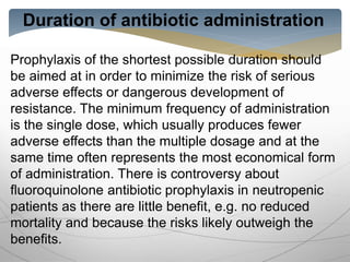 Duration of antibiotic administration
Prophylaxis of the shortest possible duration should
be aimed at in order to minimize the risk of serious
adverse effects or dangerous development of
resistance. The minimum frequency of administration
is the single dose, which usually produces fewer
adverse effects than the multiple dosage and at the
same time often represents the most economical form
of administration. There is controversy about
fluoroquinolone antibiotic prophylaxis in neutropenic
patients as there are little benefit, e.g. no reduced
mortality and because the risks likely outweigh the
benefits.
 