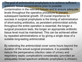 The goal of antimicrobial prophylaxis is to achieve sufficient
antibiotic tissue concentrations prior to possible
contamination in the relevant tissues and to ensure adequate
levels throughout the operative procedure to prevent
subsequent bacterial growth. Of crucial importance for
success in surgical prophylaxis is the timing of administration
of short-acting antibiotics, as persistent antimicrobial activity
throughout the entire operation is essential; the longer a
surgical procedure lasts, the longer an appropriate antibiotic
tissue level must be maintained. This can be achieved either
by repeated administrations or by giving a single dose of a
suitable long-lasting antimicrobial.
By extending the antimicrobial cover some hours beyond the
duration of the actual surgical procedure, it is possible to
reduce the perioperative infection rates of urinary and
respiratory septic complications considerably (provided an
adequately broad spectrum antibiotic prophylaxis is chosen).
 