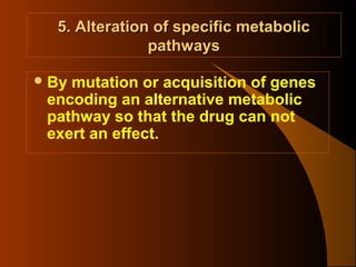 5. Alteration of specific metabolic
pathways
 By

mutation or acquisition of genes
encoding an alternative metabolic
pathway so that the drug can not
exert an effect.

 