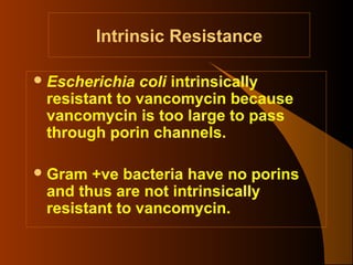 Intrinsic Resistance
 Escherichia

coli intrinsically
resistant to vancomycin because
vancomycin is too large to pass
through porin channels.

 Gram

+ve bacteria have no porins
and thus are not intrinsically
resistant to vancomycin.

 