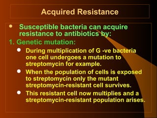 Acquired Resistance
Susceptible bacteria can acquire
resistance to antibiotics by:
1. Genetic mutation:


 During multiplication of G -ve bacteria
one cell undergoes a mutation to
streptomycin for example.
 When the population of cells is exposed
to streptomycin only the mutant
streptomycin-resistant cell survives.
 This resistant cell now multiplies and a
streptomycin-resistant population arises.

 