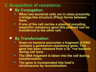 2. Acquisition of resistance:
 By Conjugation:




When two bacterial cells are in close proximity
a bridge-like structure (Pilus) forms between
them.
If one of the cell carries a plasmid encoding
ampicillin resistance gene this plasmid can be
transferred to the other cell.

 By Transformation:





Gram-ve bacteria encounter a fragment of DNA
contains a gentamicin-resistance gene. This
gene has been released from a Gr +ve bacteria
during cell lysis.
The DNA fragment is taken into the cell during
transformation.
The gene is incorporated into host’s
chromosome by recombination.

 
