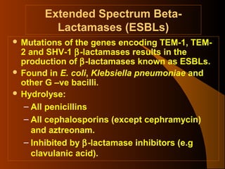 Extended Spectrum BetaLactamases (ESBLs)
 Mutations

of the genes encoding TEM-1, TEM2 and SHV-1 β-lactamases results in the
production of β-lactamases known as ESBLs.
 Found in E. coli, Klebsiella pneumoniae and
other G –ve bacilli.
 Hydrolyse:
– All penicillins
– All cephalosporins (except cephramycin)
and aztreonam.
– Inhibited by β-lactamase inhibitors (e.g
clavulanic acid).

 