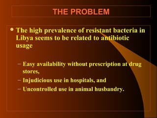 THE PROBLEM
 The

high prevalence of resistant bacteria in
Libya seems to be related to antibiotic
usage
– Easy availability without prescription at drug
stores,
– Injudicious use in hospitals, and
– Uncontrolled use in animal husbandry.

 