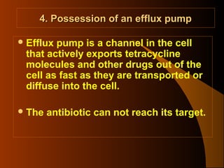 4. Possession of an efflux pump
 Efflux

pump is a channel in the cell
that actively exports tetracycline
molecules and other drugs out of the
cell as fast as they are transported or
diffuse into the cell.

 The

antibiotic can not reach its target.

 