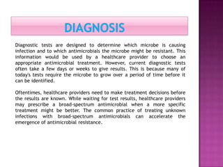Diagnostic tests are designed to determine which microbe is causing
infection and to which antimicrobials the microbe might be resistant. This
information would be used by a healthcare provider to choose an
appropriate antimicrobial treatment. However, current diagnostic tests
often take a few days or weeks to give results. This is because many of
today's tests require the microbe to grow over a period of time before it
can be identified.
Oftentimes, healthcare providers need to make treatment decisions before
the results are known. While waiting for test results, healthcare providers
may prescribe a broad-spectrum antimicrobial when a more specific
treatment might be better. The common practice of treating unknown
infections with broad-spectrum antimicrobials can accelerate the
emergence of antimicrobial resistance.
 