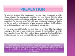 Healthy lifestyle habits, including proper diet, exercise, and sleeping
patterns as well as good hygiene, such as frequent hand washing, can help
prevent illness, therefore also preventing the overuse or misuse of
medications.
To prevent antimicrobial resistance, you and your healthcare provider
should discuss the appropriate medicine for your illness. Strictly follow
prescription medicine directions, and never share or take medicine that was
prescribed for someone else. Talk with your healthcare provider so that he
or she has a clear understanding of your symptoms and can decide whether
an antimicrobial drug, such as an antibiotic, is appropriate.
Do not save your antibiotic for the next time you get sick. Take the medicine
exactly as directed by your healthcare provider. If your healthcare provider
has prescribed more than the required dose, appropriately discard leftover
medicines once you have completed the prescribed course of treatment.
 