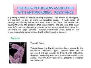 Bacteria
A growing number of disease-causing organisms, also known as pathogens,
are resistant to one or more antimicrobial drugs. A wide range of
pathogens—including the bacteria that cause tuberculosis, the viruses that
causes influenza, the parasites that cause malaria, and the fungi that cause
yeast infections—are becoming resistant to the antimicrobial agents used for
treatment.This page contains further information about some of the
organisms and diseases associated with antimicrobial resistance.
Typhoid Fever
Typhoid fever is a life-threatening illness caused by the
bacterium Salmonella Typhi. Typhoid fever can be
prevented and can usually be treated with antibiotics.
However, increasing resistance to available antimicrobial
agents, including fluoroquinolones, presents a challenge
for treatment.
 