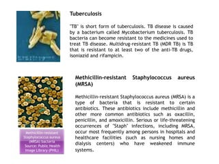 Methicillin-resistant
Staphylococcus aureus
(MRSA) bacteria
Source: Public Health
Image Library (PHIL)
Tuberculosis
"TB" is short form of tuberculosis. TB disease is caused
by a bacterium called Mycobacterium tuberculosis. TB
bacteria can become resistant to the medicines used to
treat TB disease. Multidrug-resistant TB (MDR TB) is TB
that is resistant to at least two of the anti-TB drugs,
isoniazid and rifampicin.
Methicillin-resistant Staphylococcus aureus
(MRSA)
Methicillin-resistant Staphylococcus aureus (MRSA) is a
type of bacteria that is resistant to certain
antibiotics. These antibiotics include methicillin and
other more common antibiotics such as oxacillin,
penicillin, and amoxicillin. Serious or life-threatening
occurrences of "Staph" infections, including MRSA,
occur most frequently among persons in hospitals and
healthcare facilities (such as nursing homes and
dialysis centers) who have weakened immune
systems.
 