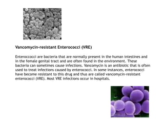 Vancomycin-resistant Enterococci (VRE)
Enteroccocci are bacteria that are normally present in the human intestines and
in the female genital tract and are often found in the environment. These
bacteria can sometimes cause infections. Vancomycin is an antibiotic that is often
used to treat infections caused by enterococci. In some instances, enterococci
have become resistant to this drug and thus are called vancomycin-resistant
enterococci (VRE). Most VRE infections occur in hospitals.
 