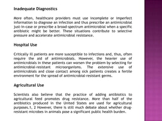 Inadequate Diagnostics
More often, healthcare providers must use incomplete or imperfect
information to diagnose an infection and thus prescribe an antimicrobial
just-in-case or prescribe a broad-spectrum antimicrobial when a specific
antibiotic might be better. These situations contribute to selective
pressure and accelerate antimicrobial resistance.
Hospital Use
Critically ill patients are more susceptible to infections and, thus, often
require the aid of antimicrobials. However, the heavier use of
antimicrobials in these patients can worsen the problem by selecting for
antimicrobial-resistant microorganisms. The extensive use of
antimicrobials and close contact among sick patients creates a fertile
environment for the spread of antimicrobial-resistant germs.
Agricultural Use
Scientists also believe that the practice of adding antibiotics to
agricultural feed promotes drug resistance. More than half of the
antibiotics produced in the United States are used for agricultural
purposes.1, 2 However, there is still much debate about whether drug-
resistant microbes in animals pose a significant public health burden.
 
