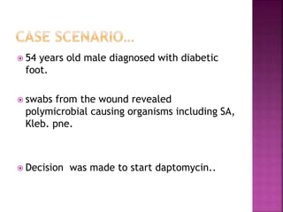  54 years old male diagnosed with diabetic
foot.
 swabs from the wound revealed
polymicrobial causing organisms including SA,
Kleb. pne.
 Decision was made to start daptomycin..
 
