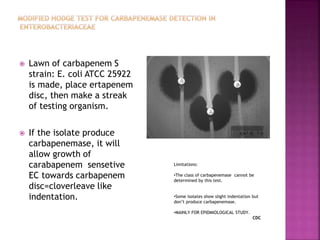  Lawn of carbapenem S
strain: E. coli ATCC 25922
is made, place ertapenem
disc, then make a streak
of testing organism.
 If the isolate produce
carbapenemase, it will
allow growth of
carabapenem sensetive
EC towards carbapenem
disc=cloverleave like
indentation.
Limitations:
•The class of carbapenemase cannot be
determined by this test.
•Some isolates show slight indentation but
don’t produce carbapenemase.
•MAINLY FOR EPIDMIOLOGICAL STUDY.
CDC
 
