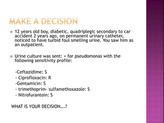  12 years old boy, diabetic, quadriplegic secondary to car
accident 2 years ago, on permanent urinary catheter,
noticed to have turbid foul smelling urine. You saw him as
an outpatient.
 Urine culture was sent: + for pseudomonas with the
following sensitivity profile:
-Ceftazidime: S
- Ciprofloxacin: R
-Gentamicin: S
- trimethoprim- sulfamethoxazole: S
- Nitrofurantoin: S
WHAT IS YOUR DECISION….?
 