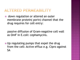  down regulation or altered an outer
membrane protein( porin) channel that the
drug requires for cell entry:
passive diffusion of Gram-negative cell wall
as OmF in E.coli: cephamycins.
 Up regulating pumps that expel the drug
from the cell: Active efflux e.g. Cipro against
SA
 