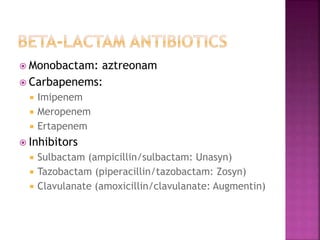  Monobactam: aztreonam
 Carbapenems:
 Imipenem
 Meropenem
 Ertapenem
 Inhibitors
 Sulbactam (ampicillin/sulbactam: Unasyn)
 Tazobactam (piperacillin/tazobactam: Zosyn)
 Clavulanate (amoxicillin/clavulanate: Augmentin)
 
