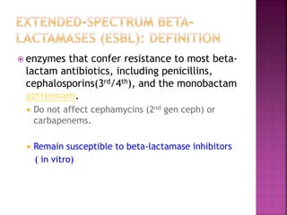 enzymes that confer resistance to most beta-
lactam antibiotics, including penicillins,
cephalosporins(3rd/4th), and the monobactam
aztreonam.
 Do not affect cephamycins (2nd gen ceph) or
carbapenems.
 Remain susceptible to beta-lactamase inhibitors
( in vitro)
 