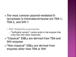  The most common plasmid-mediated ß-
lactamases in Enterobacteriaceae are TEM-1,
TEM-2, and SHV-1
 SHV: Klebsiella pneumoniae
 “Sulfhydryl variant”; amino acids in the enzyme that
cross-link with other molecules
 “Classical” ESBLs are derived from TEM and
SHV enzymes
 “Non-classical” ESBLs are derived from
enzymes other than TEM or SHV
 