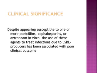 Despite appearing susceptible to one or
more penicillins, cephalosporins, or
aztreonam in vitro, the use of these
agents to treat infections due to ESBL-
producers has been associated with poor
clinical outcome
 