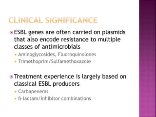  ESBL genes are often carried on plasmids
that also encode resistance to multiple
classes of antimicrobials
 Aminoglycosides, Fluoroquinolones
 Trimethoprim/Sulfamethoxazole
 Treatment experience is largely based on
classical ESBL producers
 Carbapenems
 ß-lactam/inhibitor combinations
 