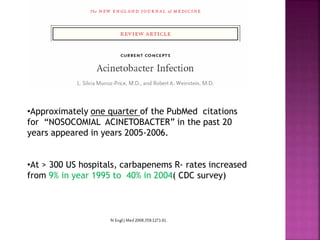 •Approximately one quarter of the PubMed citations
for “NOSOCOMIAL ACINETOBACTER” in the past 20
years appeared in years 2005-2006.
•At > 300 US hospitals, carbapenems R- rates increased
from 9% in year 1995 to 40% in 2004( CDC survey)
 
