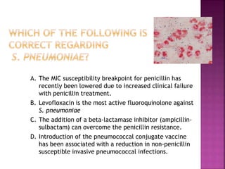 A. The MIC susceptibility breakpoint for penicillin has
recently been lowered due to increased clinical failure
with penicillin treatment.
B. Levofloxacin is the most active fluoroquinolone against
S. pneumoniae
C. The addition of a beta-lactamase inhibitor (ampicillin-
sulbactam) can overcome the penicillin resistance.
D. Introduction of the pneumococcal conjugate vaccine
has been associated with a reduction in non-penicillin
susceptible invasive pneumococcal infections.
 
