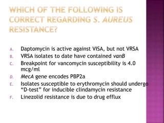 A. Daptomycin is active against VISA, but not VRSA
B. VRSA isolates to date have contained vanB
C. Breakpoint for vancomycin susceptibility is 4.0
mcg/ml
D. MecA gene encodes PBP2a
E. Isolates susceptible to erythromycin should undergo
“D-test” for inducible clindamycin resistance
F. Linezolid resistance is due to drug efflux
 