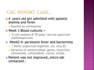  4 years old girl admitted with aplastic
anemia and fever.
 Started on cefotaxime
 Week 1:Blood cultures +
 E.coli isolates R TO amp/ narrow spectrum
cephalosporines.
 Week2-4: persistent fever and bacterimia
 ? Other suspected organism..no, only EC
 Varieties of antimicrobial: genta, ticarcillin,
cefotaxime, ceftazidime, vanco, clinda..
 Patient was not improved…micro lab
contacted..
 