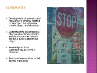  Development of antimicrobial
resistance is directly related
to improper antimicrobial
choice, dose, and duration.
 Understanding antimicrobial
pharmacokinetics/dynamics
and resistance mechanisms
can help guide appropriate
usage.
 Knowledge of local
susceptibility patterns is
essential.
 Paucity of new antimicrobial
agents in pipeline
 