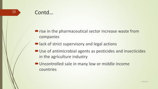 Contd…
rise in the pharmaceutical sector increase waste from
companies
lack of strict supervisory and legal actions
Use of antimicrobial agents as pesticides and insecticides
in the agriculture industry
Uncontrolled sale in many low or middle income
countries
9/28/2019
15
 