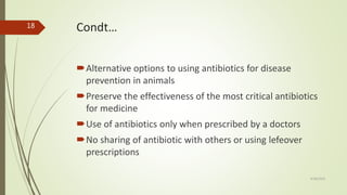 Condt…
Alternative options to using antibiotics for disease
prevention in animals
Preserve the effectiveness of the most critical antibiotics
for medicine
Use of antibiotics only when prescribed by a doctors
No sharing of antibiotic with others or using lefeover
prescriptions
9/28/2019
18
 