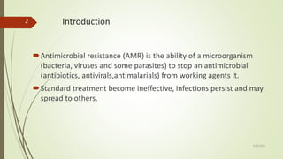 Introduction
Antimicrobial resistance (AMR) is the ability of a microorganism
(bacteria, viruses and some parasites) to stop an antimicrobial
(antibiotics, antivirals,antimalarials) from working agents it.
Standard treatment become ineffective, infections persist and may
spread to others.
9/28/2019
2
 