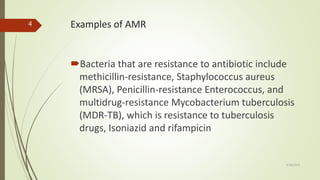 Examples of AMR
Bacteria that are resistance to antibiotic include
methicillin-resistance, Staphylococcus aureus
(MRSA), Penicillin-resistance Enterococcus, and
multidrug-resistance Mycobacterium tuberculosis
(MDR-TB), which is resistance to tuberculosis
drugs, Isoniazid and rifampicin
9/28/2019
4
 