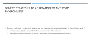 GENETIC STRATEGIES TO ADAPTATION TO ANTIBIOTIC
ENVIRONMENT
 From an evolutionary perspective, bacteria use two major genetic strategies to adapt to the antibiotic “attack”,
 i) mutations in gene(s) often associated with the mechanism of action of the compound
 ii) acquisition of foreign DNA coding for resistance determinants through horizontal gene transfer (HGT).
 