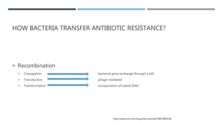 HOW BACTERIA TRANSFER ANTIBIOTIC RESISTANCE?
 Recombination
 Conjugation bacterial gene exchange through a pilli
 Transduction phage mediated
 Transformation incorporation of naked DNA
https://www.ncbi.nlm.nih.gov/pmc/articles/PMC3985120/
 