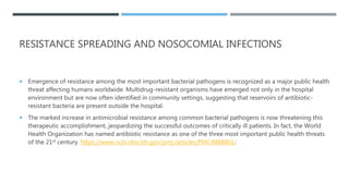 RESISTANCE SPREADING AND NOSOCOMIAL INFECTIONS
 Emergence of resistance among the most important bacterial pathogens is recognized as a major public health
threat affecting humans worldwide. Multidrug-resistant organisms have emerged not only in the hospital
environment but are now often identified in community settings, suggesting that reservoirs of antibiotic-
resistant bacteria are present outside the hospital.
 The marked increase in antimicrobial resistance among common bacterial pathogens is now threatening this
therapeutic accomplishment, jeopardizing the successful outcomes of critically ill patients. In fact, the World
Health Organization has named antibiotic resistance as one of the three most important public health threats
of the 21st century. https://www.ncbi.nlm.nih.gov/pmc/articles/PMC4888801/
 