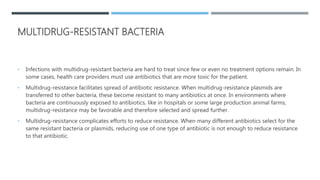 MULTIDRUG-RESISTANT BACTERIA
• Infections with multidrug-resistant bacteria are hard to treat since few or even no treatment options remain. In
some cases, health care providers must use antibiotics that are more toxic for the patient.
• Multidrug-resistance facilitates spread of antibiotic resistance. When multidrug-resistance plasmids are
transferred to other bacteria, these become resistant to many antibiotics at once. In environments where
bacteria are continuously exposed to antibiotics, like in hospitals or some large production animal farms,
multidrug-resistance may be favorable and therefore selected and spread further.
• Multidrug-resistance complicates efforts to reduce resistance. When many different antibiotics select for the
same resistant bacteria or plasmids, reducing use of one type of antibiotic is not enough to reduce resistance
to that antibiotic.
 